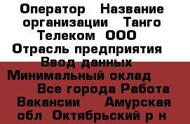 Оператор › Название организации ­ Танго Телеком, ООО › Отрасль предприятия ­ Ввод данных › Минимальный оклад ­ 13 000 - Все города Работа » Вакансии   . Амурская обл.,Октябрьский р-н